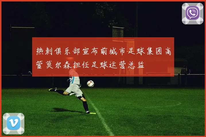 热刺俱乐部宣布前城市足球集团高管莫尔森担任足球运营总监