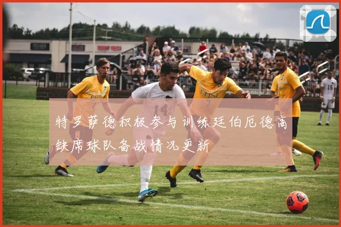 特罗萨德积极参与训练廷伯厄德高缺席球队备战情况更新