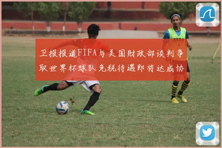 卫报报道FIFA与美国财政部谈判争取世界杯球队免税待遇即将达成协议