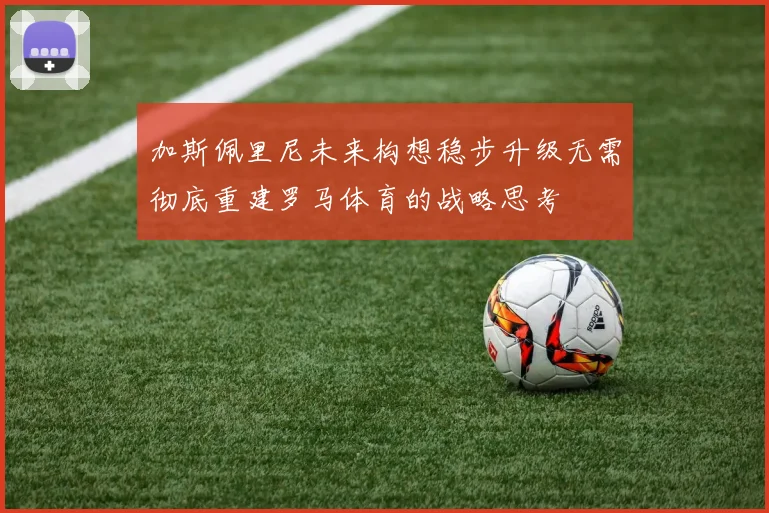 加斯佩里尼未来构想稳步升级无需彻底重建罗马体育的战略思考