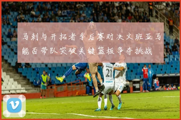 马刺与开拓者季后赛对决文班亚马能否带队突破关键篮板争夺挑战