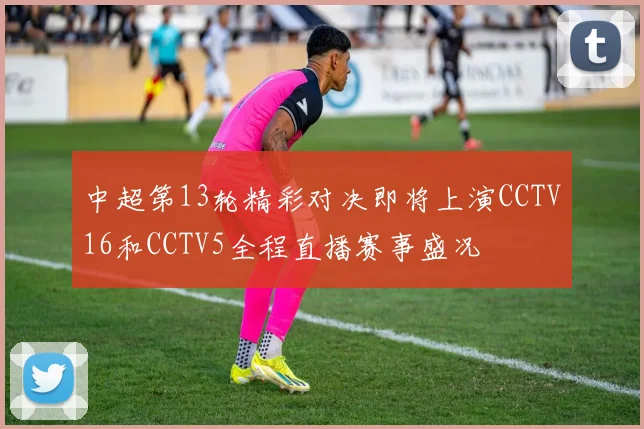 中超第13轮精彩对决即将上演CCTV16和CCTV5全程直播赛事盛况