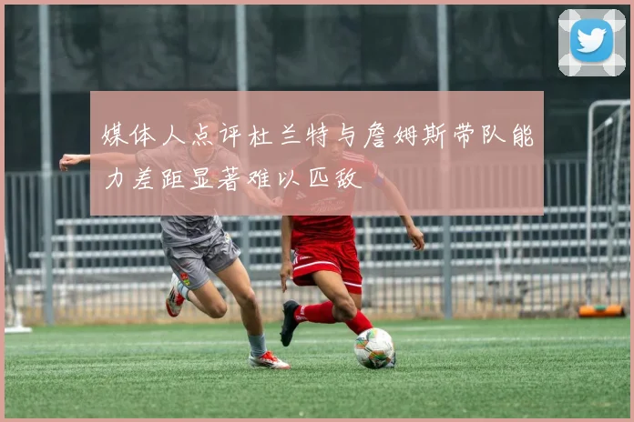 媒体人点评杜兰特与詹姆斯带队能力差距显著难以匹敌
