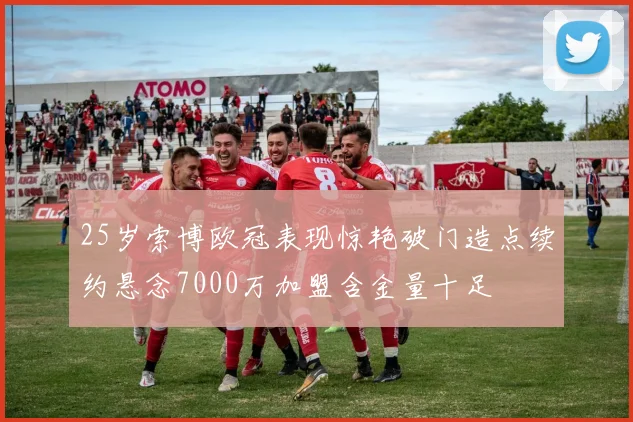 25岁索博欧冠表现惊艳破门造点续约悬念7000万加盟含金量十足