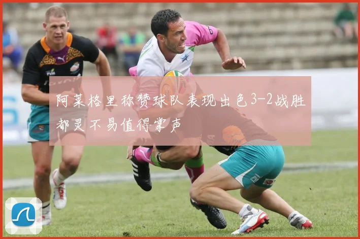 阿莱格里称赞球队表现出色3-2战胜都灵不易值得掌声
