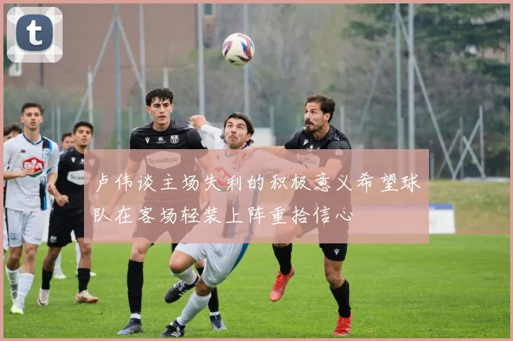 卢伟谈主场失利的积极意义希望球队在客场轻装上阵重拾信心