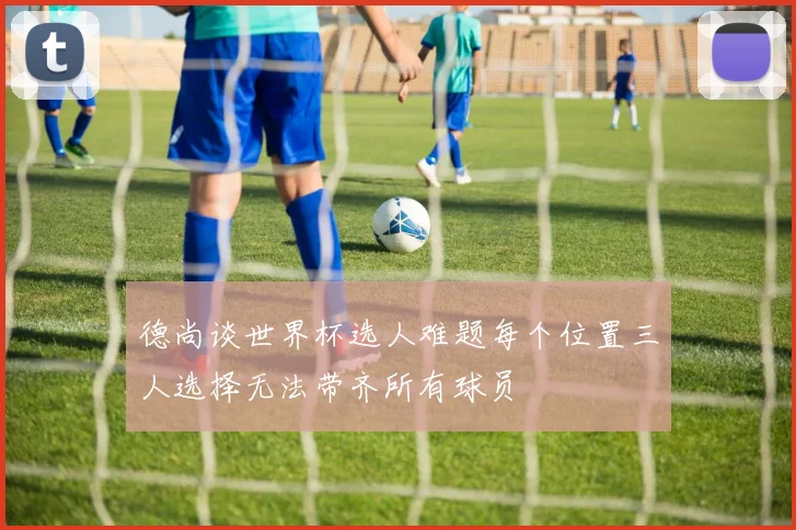 德尚谈世界杯选人难题每个位置三人选择无法带齐所有球员
